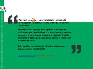 Apoya el para mejorar el acceso a la
investigación –y haz más fácil tu vida y tu trabajo de
estudiante.
www.arl.org/sparc/students THE RIGHT TO RESEARCH
El Open Access pone la investigación al alcance de
cualquiera que necesite leer. Los investigadores pueden
encontrar y garantizarse el acceso a cualquier trabajo
relevante procedente de cualquier parte del mundo sin
barreras de coste.
Esto significa que la ciencia y los descubrimientos
avanzarán más rápidamente
alfin10.repositoriosinstitucionalesdelaUJA.derechosdeautoryaccesoabierto
 