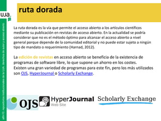 La ruta dorada es la vía que permite el acceso abierto a los artículos científicos
mediante su publicación en revistas de acceso abierto. En la actualidad se podría
considerar que no es el método óptimo para alcanzar el acceso abierto a nivel
general porque depende de la comunidad editorial y no puede estar sujeto a ningún
tipo de mandato o requerimiento (Harnad, 2012).
La edición de revistas en acceso abierto se beneficia de la existencia de
programas de software libre, lo que supone un ahorro en los costes.
Existen una gran variedad de programas para este fin, pero los más utilizados
son OJS, HyperJournal o Scholarly Exchange.
ruta dorada
alfin10.repositoriosinstitucionalesdelaUJA.derechosdeautoryaccesoabierto
 