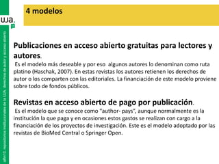 4 modelos
Publicaciones en acceso abierto gratuitas para lectores y
autores.
Es el modelo más deseable y por eso algunos autores lo denominan como ruta
platino (Haschak, 2007). En estas revistas los autores retienen los derechos de
autor o los comparten con las editoriales. La financiación de este modelo proviene
sobre todo de fondos públicos.
Revistas en acceso abierto de pago por publicación.
Es el modelo que se conoce como “author- pays”, aunque normalmente es la
institución la que paga y en ocasiones estos gastos se realizan con cargo a la
financiación de los proyectos de investigación. Este es el modelo adoptado por las
revistas de BioMed Central o Springer Open.
alfin10.repositoriosinstitucionalesdelaUJA.derechosdeautoryaccesoabierto
 