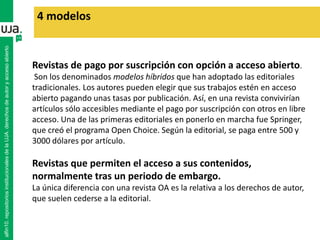 Revistas de pago por suscripción con opción a acceso abierto.
Son los denominados modelos híbridos que han adoptado las editoriales
tradicionales. Los autores pueden elegir que sus trabajos estén en acceso
abierto pagando unas tasas por publicación. Así, en una revista convivirían
artículos sólo accesibles mediante el pago por suscripción con otros en libre
acceso. Una de las primeras editoriales en ponerlo en marcha fue Springer,
que creó el programa Open Choice. Según la editorial, se paga entre 500 y
3000 dólares por artículo.
Revistas que permiten el acceso a sus contenidos,
normalmente tras un periodo de embargo.
La única diferencia con una revista OA es la relativa a los derechos de autor,
que suelen cederse a la editorial.
4 modelos
alfin10.repositoriosinstitucionalesdelaUJA.derechosdeautoryaccesoabierto
 
