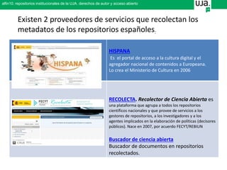 Existen 2 proveedores de servicios que recolectan los
metadatos de los repositorios españoles:
HISPANA
Es el portal de acceso a la cultura digital y el
agregador nacional de contenidos a Europeana.
Lo crea el Ministerio de Cultura en 2006
RECOLECTA. Recolector de Ciencia Abierta es
una plataforma que agrupa a todos los repositorios
científicos nacionales y que provee de servicios a los
gestores de repositorios, a los investigadores y a los
agentes implicados en la elaboración de políticas (decisores
públicos). Nace en 2007, por acuerdo FECYT/REBIUN
Buscador de ciencia abierta
Buscador de documentos en repositorios
recolectados.
alfin10. repositorios institucionales de la UJA. derechos de autor y acceso abierto
 