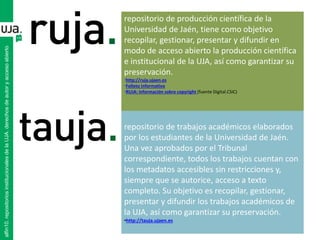 repositorio de producción científica de la
Universidad de Jaén, tiene como objetivo
recopilar, gestionar, presentar y difundir en
modo de acceso abierto la producción científica
e institucional de la UJA, así como garantizar su
preservación.
•http://ruja.ujaen.es
•Folleto informativo
•RUJA: información sobre copyright (fuente Digital.CSIC)
repositorio de trabajos académicos elaborados
por los estudiantes de la Universidad de Jaén.
Una vez aprobados por el Tribunal
correspondiente, todos los trabajos cuentan con
los metadatos accesibles sin restricciones y,
siempre que se autorice, acceso a texto
completo. Su objetivo es recopilar, gestionar,
presentar y difundir los trabajos académicos de
la UJA, así como garantizar su preservación.
•http://tauja.ujaen.es
alfin10.repositoriosinstitucionalesdelaUJA.derechosdeautoryaccesoabierto
 