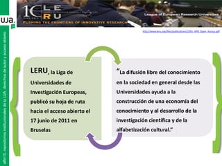 alfin10.repositoriosinstitucionalesdelaUJA.derechosdeautoryaccesoabierto
LERU, la Liga de
Universidades de
Investigación Europeas,
publicó su hoja de ruta
hacia el acceso abierto el
17 junio de 2011 en
Bruselas
“La difusión libre del conocimiento
en la sociedad en general desde las
Universidades ayuda a la
construcción de una economía del
conocimiento y al desarrollo de la
investigación científica y de la
alfabetización cultural.”
http://www.leru.org/files/publications/LERU_AP8_Open_Access.pdf
 