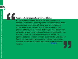 alfin10.repositoriosinstitucionalesdelaUJA.derechosdeautoryaccesoabierto
Recomendaciones para los próximos 10 años
4.1 Deberíamos hacer más para que las editoriales, los
editores, los revisores e investigadores sean conscientes de los
estándares de conducta profesional para la publicación en
acceso abierto, por ejemplo, en materia de licencias, del
proceso editorial, de la solicitud de trabajos, de la declaración
de la autoría, y de cómo gestionar las tasas de publicación. Los
editores, árbitros e investigadores deberían valorar las
oportunidades de colaboración con las editoriales y revistas en
función de estas prácticas. Cuando los editores no cumplan
con estos estándares el primer paso debería ser ayudarles a
mejorar. BOAI10
 