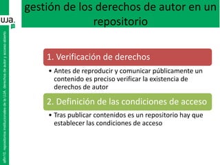 gestión de los derechos de autor en un
repositorio
1. Verificación de derechos
• Antes de reproducir y comunicar públicamente un
contenido es preciso verificar la existencia de
derechos de autor
2. Definición de las condiciones de acceso
• Tras publicar contenidos es un repositorio hay que
establecer las condiciones de acceso
alfin10.repositoriosinstitucionalesdelaUJA.derechosdeautoryaccesoabierto
 