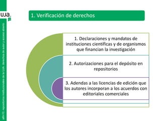 1. Verificación de derechos
1. Declaraciones y mandatos de
instituciones científicas y de organismos
que financian la investigación
2. Autorizaciones para el depósito en
repositorios
3. Adendas a las licencias de edición que
los autores incorporan a los acuerdos con
editoriales comerciales
alfin10.repositoriosinstitucionalesdelaUJA.derechosdeautoryaccesoabierto
 