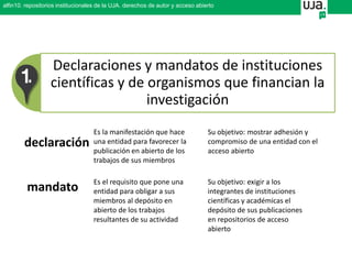 Declaraciones y mandatos de instituciones
científicas y de organismos que financian la
investigación
declaración
mandato
Es la manifestación que hace
una entidad para favorecer la
publicación en abierto de los
trabajos de sus miembros
Es el requisito que pone una
entidad para obligar a sus
miembros al depósito en
abierto de los trabajos
resultantes de su actividad
Su objetivo: exigir a los
integrantes de instituciones
científicas y académicas el
depósito de sus publicaciones
en repositorios de acceso
abierto
Su objetivo: mostrar adhesión y
compromiso de una entidad con el
acceso abierto
alfin10. repositorios institucionales de la UJA. derechos de autor y acceso abierto
 