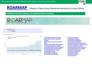 CEU Cardinal Herrera University
Government of the Principality of
Asturias
Madrid Autonomous Community of
Spain
Spanish General State Administration
Universidad Carlos III de Madrid
Universidad Politécnica de Cartagena
Universidad Politécnica de Madrid
Universidad Rey Juan Carlos
Universidad de Alcalá
Universidad de Cantabria
Universidad de Extremadura
Universidad de León
Universidad de Malaga
Universidad de Salamanca
Universidad de Valladolid
Universitat Autònoma de Barcelona
Universitat Oberta de Catalunya (Open
University of Caltalonia, UOC)
Universitat Politecnica de Catalunya
Universitat Politecnica de Valencia
Universitat Pompeu Fabra
Universitat de Barcelona
Universitat de Girona
Universitat de Lleida
Universitat de Vic
ROARMAP (Registry of Open Access Repositories Mandatory Archiving Policies)
alfin10. repositorios institucionales de la UJA. derechos de autor y acceso abierto
HERRAMIENTA PARA CONOCER LOS MANDATOS INSTITUCIONALES
 