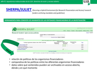 SHERPA/JULIET (Securing a Hybrid Environment for Research Preservation and Access/ research
funders archiving mandates and guidelines)
HERRAMIENTA PARA CONOCER LOS MANDATOS DE LAS ENTIDADES FINANCIADORAS DE LA INVESTIGACIÓN
• relación de políticas de los organismos financiadores
• comparativa de las políticas entre los diferentes organismos financiadores
• datos sobre qué contenidos pueden ser archivados en acceso abierto,
dónde y en qué momento
alfin10. repositorios institucionales de la UJA. derechos de autor y acceso abierto
 