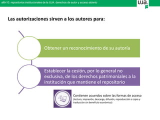 Obtener un reconocimiento de su autoría
Establecer la cesión, por lo general no
exclusiva, de los derechos patrimoniales a la
institución que mantiene el repositorio
Las autorizaciones sirven a los autores para:
Contienen acuerdos sobre las formas de acceso
(lectura, impresión, descarga, difusión, reproducción o copia y
traducción sin beneficio económico)
alfin10. repositorios institucionales de la UJA. derechos de autor y acceso abierto
 