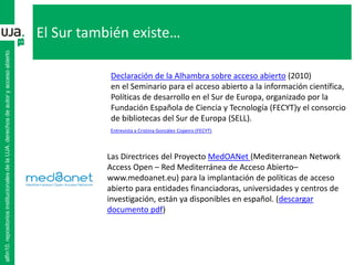 El Sur también existe…
alfin10.repositoriosinstitucionalesdelaUJA.derechosdeautoryaccesoabierto
Declaración de la Alhambra sobre acceso abierto (2010)
en el Seminario para el acceso abierto a la información científica,
Políticas de desarrollo en el Sur de Europa, organizado por la
Fundación Española de Ciencia y Tecnología (FECYT)y el consorcio
de bibliotecas del Sur de Europa (SELL).
Las Directrices del Proyecto MedOANet (Mediterranean Network
Access Open – Red Mediterránea de Acceso Abierto–
www.medoanet.eu) para la implantación de políticas de acceso
abierto para entidades financiadoras, universidades y centros de
investigación, están ya disponibles en español. (descargar
documento pdf)
Entrevista a Cristina González Copeiro (FECYT)
 