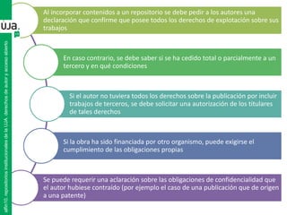 Al incorporar contenidos a un repositorio se debe pedir a los autores una
declaración que confirme que posee todos los derechos de explotación sobre sus
trabajos
En caso contrario, se debe saber si se ha cedido total o parcialmente a un
tercero y en qué condiciones
Si el autor no tuviera todos los derechos sobre la publicación por incluir
trabajos de terceros, se debe solicitar una autorización de los titulares
de tales derechos
Si la obra ha sido financiada por otro organismo, puede exigirse el
cumplimiento de las obligaciones propias
Se puede requerir una aclaración sobre las obligaciones de confidencialidad que
el autor hubiese contraído (por ejemplo el caso de una publicación que de origen
a una patente)
alfin10.repositoriosinstitucionalesdelaUJA.derechosdeautoryaccesoabierto
 