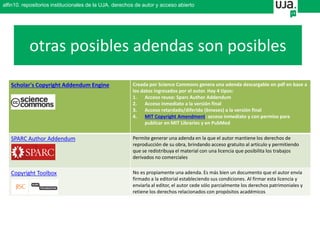 Scholar's Copyright Addendum Engine Creada por Science Commons genera una adenda descargable en pdf en base a
los datos ingresados por el autor. Hay 4 tipos:
1. Acceso reuso: Sparc Author Addendum
2. Acceso inmediato a la versión final
3. Acceso retardado/diferido (6meses) a la versión final
4. MIT Copyright Amendment: acceso inmediato y con permiso para
publicar en MIT Libraries y en PubMed
SPARC Author Addendum Permite generar una adenda en la que el autor mantiene los derechos de
reproducción de su obra, brindando acceso gratuito al artículo y permitiendo
que se redistribuya el material con una licencia que posibilita los trabajos
derivados no comerciales
Copyright Toolbox No es propiamente una adenda. Es más bien un documento que el autor envía
firmado a la editorial estableciendo sus condiciones. Al firmar esta licencia y
enviarla al editor, el autor cede sólo parcialmente los derechos patrimoniales y
retiene los derechos relacionados con propósitos académicos
otras posibles adendas son posibles
alfin10. repositorios institucionales de la UJA. derechos de autor y acceso abierto
 