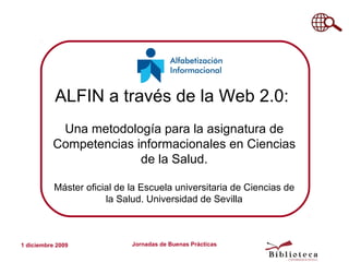 ALFIN a través de la Web 2.0:
           Una metodología para la asignatura de
          Competencias informacionales en Ciencias
                        de la Salud.

           Máster oficial de la Escuela universitaria de Ciencias de
                       la Salud. Universidad de Sevilla



1 diciembre 2009             Jornadas de Buenas Prácticas
 