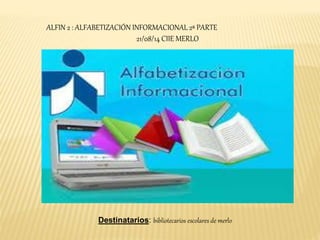 ALFIN 2 : ALFABETIZACIÓN INFORMACIONAL 2ª PARTE 
21/08/14 CIIE MERLO 
Destinatarios: bibliotecarios escolares de merlo 
 