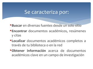 •Buscar en diversas fuentes desde un solo sitio 
•Encontrar documentos académicos, resúmenes y citas 
•Localizar documentos académicos completos a través de tu biblioteca o en la red 
•Obtener información acerca de documentos académicos clave en un campo de investigación 
Se caracteriza por:  