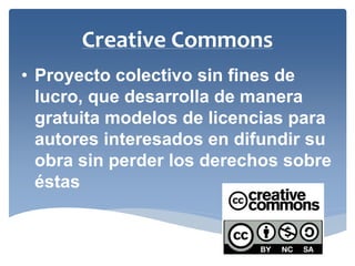 •Proyecto colectivo sin fines de lucro, que desarrolla de manera gratuita modelos de licencias para autores interesados en difundir su obra sin perder los derechos sobre éstas 
Creative Commons  