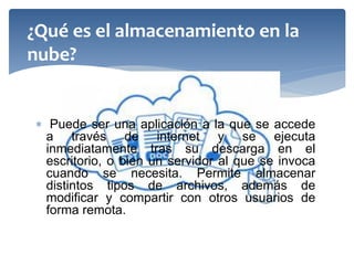  Puede ser una aplicación a la que se accede a través de internet y se ejecuta inmediatamente tras su descarga en el escritorio, o bien un servidor al que se invoca cuando se necesita. Permite almacenar distintos tipos de archivos, además de modificar y compartir con otros usuarios de forma remota. 
¿Qué es el almacenamiento en la nube?  