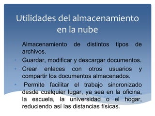 Utilidades del almacenamiento en la nube 
•Almacenamiento de distintos tipos de archivos. 
•Guardar, modificar y descargar documentos. 
•Crear enlaces con otros usuarios y compartir los documentos almacenados. 
• Permite facilitar el trabajo sincronizado desde cualquier lugar, ya sea en la oficina, la escuela, la universidad o el hogar, reduciendo así las distancias físicas.  