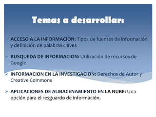 Temas a desarrollar: 
ACCESO A LA INFORMACION: Tipos de fuentes de información y definición de palabras claves 
BUSQUEDA DE INFORMACION: Utilización de recursos de Google 
INFORMACION EN LA INVESTIGACION: Derechos de Autor y Creative Commons 
APLICACIONES DE ALMACENAMIENTO EN LA NUBE: Una opción para el resguardo de información.  