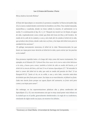 Los 12 frutos del Paraíso. I Parte

Mirsa Andrea Acevedo Molina1



Al final del Apocalipsis se encuentra la promesa cumplida: la Nueva Jerusalén (Ap.
21), la nueva ciudad donde convivirán los hombres con Dios. Una ciudad enjoyada,
maravillosa y cuadrada, donde no tiene cabida la muerte, el sufrimiento ni la
noche. Y a continuación el Ap. 22, 1 y 2: "Después me mostró un río limpio, de agua
de vida, resplandeciente como cristal, que fluía del trono de Dios y del Cordero. En
medio de la calle de la ciudad y a uno y otro lado del río estaba el árbol de la vida,
que produce doce frutos, dando cada mes su fruto; y las hojas del árbol eran para la
sanidad de las naciones".
El epílogo nuevamente menciona el árbol de la vida: “Bienaventurados los que
lavan sus ropas para tener derecho al árbol de la vida y para entrar por las puertas
en la ciudad”.


Una promesa repetida tanto a lo largo del viejo como del nuevo testamento. Por
ejemplo, en el Génesis 2.9: Y Jehová Dios hizo nacer de la tierra todo árbol delicioso
a la vista, y bueno para comer; también el árbol de vida en medio del huerto, y el
árbol de la ciencia del bien y del mal. O en el mismo Apocalipsis 2.7: "Al vencedor le
daré a comer del árbol de la vida, que está en medio del paraíso de Dios". O en
Ezequiel 47.12: "Junto al río, en su orilla, a uno y otro lado, crecerán toda clase
de árboles que den fruto para comer. Sus hojas no se marchitarán, ni faltará su fruto.
Cada mes darán fruto porque sus aguas fluyen del santuario; su fruto será para
comer y sus hojas para sanar".


Sin embargo, en las representaciones plásticas alto y pleno medievales del
Apocalipsis 21 y 22, nos encontramos con que es muy usual poner más énfasis en
la ciudad que en el jardín, generalmente obedeciendo a la regla de su cuadratura,
emulando de algún modo sus joyas, sin mostrar los árboles.




1
    Doctora(c) en Edad Media. Universidad de Santiago de Compostela.
 