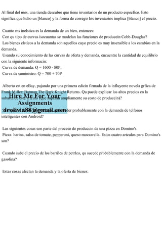 Al final del mes, una tienda descubre que tiene inventarios de un producto especfico. Esto
significa que hubo un [blanco] y la forma de corregir los inventarios implica [blanco] el precio.
Cuanto ms inelstica es la demanda de un bien, entonces:
Con qu tipo de curvas isocuantas se modelan las funciones de produccin Cobb-Douglas?
Los bienes elsticos a la demanda son aquellos cuyo precio es muy insensible a los cambios en la
demanda.
Usando su conocimiento de las curvas de oferta y demanda, encuentre la cantidad de equilibrio
con la siguiente informacin:
Curva de demanda: Q = 1600 - 80P;
Curva de suministro: Q = 700 + 70P
Alberto est en eBay, pujando por una primera edicin firmada de la influyente novela grfica de
Frank Miller: Batman The Dark Knight Returns. Qu puede explicar los altos precios en la
subasta de este artculo (que superan ampliamente su costo de produccin)?
Si el precio de los Iphone baja, qu suceder probablemente con la demanda de telfonos
inteligentes con Android?
Las siguientes cosas son parte del proceso de produccin de una pizza en Domino's
Pizza: harina, salsa de tomate, pepperoni, queso mozzarella. Estos cuatro artculos para Domino's
son?
Cuando sube el precio de los barriles de petrleo, qu sucede probablemente con la demanda de
gasolina?
Estas cosas afectan la demanda y la oferta de bienes:
 