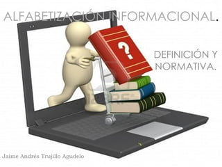 ALFABETIZACIÓN INFORMACIONAL.

                                DEFINICIÓN Y
                                NORMATIVA.




Jaime Andrés Trujillo Agudelo
 
