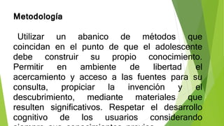 Metodología
Utilizar un abanico de métodos que
coincidan en el punto de que el adolescente
debe construir su propio conocimiento.
Permitir en ambiente de libertad el
acercamiento y acceso a las fuentes para su
consulta, propiciar la invención y el
descubrimiento, mediante materiales que
resulten significativos. Respetar el desarrollo
cognitivo de los usuarios considerando
 
