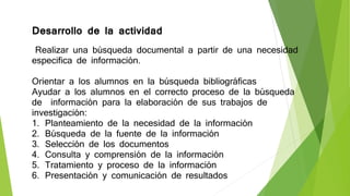 Desarrollo de la actividad
Realizar una búsqueda documental a partir de una necesidad
especifica de información.
Orientar a los alumnos en la búsqueda bibliográficas
Ayudar a los alumnos en el correcto proceso de la búsqueda
de información para la elaboración de sus trabajos de
investigación:
1. Planteamiento de la necesidad de la información
2. Búsqueda de la fuente de la información
3. Selección de los documentos
4. Consulta y comprensión de la información
5. Tratamiento y proceso de la información
6. Presentación y comunicación de resultados
 