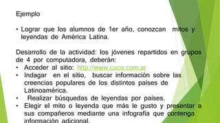 Ejemplo
• Lograr que los alumnos de 1er año, conozcan mitos y
leyendas de América Latina.
Desarrollo de la actividad: los jóvenes repartidos en grupos
de 4 por computadora, deberán:
• Acceder al sitio: http://www.cuco.com.ar
• Indagar en el sitio, buscar información sobre las
creencias populares de los distintos países de
Latinoamérica.
• Realizar búsquedas de leyendas por países.
• Elegir el mito o leyenda que más le gusto y presentar a
sus compañeros mediante una infografía que contenga
 