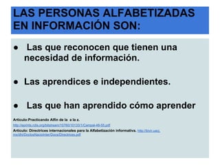 LAS PERSONAS ALFABETIZADAS
EN INFORMACIÓN SON:
● Las que reconocen que tienen una
  necesidad de información.

● Las aprendices e independientes.

● Las que han aprendido cómo aprender
Artículo:Practicando Alfin de la a la z.
http://eprints.rclis.org/bitstream/10760/10133/1/Campal-48-55.pdf
Artículo: Directrices internacionales para la Alfabetización informativa. http://bivir.uacj.
mx/dhi/DoctosNacioInter/Docs/Directrices.pdf
 