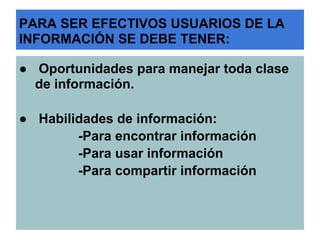 PARA SER EFECTIVOS USUARIOS DE LA
INFORMACIÓN SE DEBE TENER:

● Oportunidades para manejar toda clase
  de información.

● Habilidades de información:
        -Para encontrar información
        -Para usar información
        -Para compartir información
 