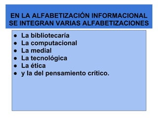 EN LA ALFABETIZACIÓN INFORMACIONAL
SE INTEGRAN VARIAS ALFABETIZACIONES
 ●   La bibliotecaría
 ●   La computacional
 ●   La medial
 ●   La tecnológica
 ●   La ética
 ●   y la del pensamiento crítico.
 