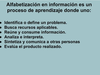 Alfabetización en información es un
     proceso de aprendizaje donde uno:
                    ALFIN

●   Identifica o define un problema.
●   Busca recursos aplicables.
●   Reúne y consume información.
●   Analiza e interpreta.
●   Sintetiza y comunica a otras personas
●   Evalúa el producto realizado.
 