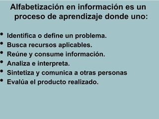 Alfabetización en información es un
      proceso de aprendizaje donde uno:
                     ALFIN

•   Identifica o define un problema.
•   Busca recursos aplicables.
•   Reúne y consume información.
•   Analiza e interpreta.
•   Sintetiza y comunica a otras personas
•   Evalúa el producto realizado.
 