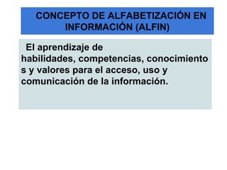 CONCEPTO DE ALFABETIZACIÓN EN
       INFORMACIÓN (ALFIN)

 El aprendizaje de
habilidades, competencias, conocimiento
s y valores para el acceso, uso y
comunicación de la información.
 