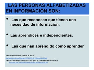 LAS PERSONAS ALFABETIZADAS
EN INFORMACIÓN SON:
•      Las que reconocen que tienen una
       necesidad de información.

•      Las aprendices e independientes.

•        Las que han aprendido cómo aprender

Artículo:Practicando Alfin de la a la z.
http://eprints.rclis.org/bitstream/10760/10133/1/Campal-48-55.pdf
Artículo: Directrices internacionales para la Alfabetización informativa.
     http://bivir.uacj.mx/dhi/DoctosNacioInter/Docs/Directrices.pdf
 