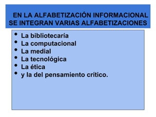 EN LA ALFABETIZACIÓN INFORMACIONAL
SE INTEGRAN VARIAS ALFABETIZACIONES
 •   La bibliotecaría
 •   La computacional
 •   La medial
 •   La tecnológica
 •   La ética
 •   y la del pensamiento crítico.
 