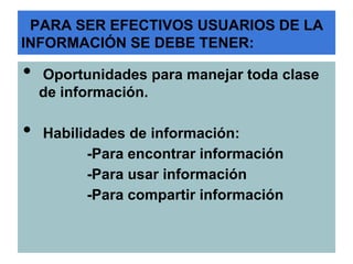 PARA SER EFECTIVOS USUARIOS DE LA
INFORMACIÓN SE DEBE TENER:

•   Oportunidades para manejar toda clase
    de información.

•   Habilidades de información:
          -Para encontrar información
          -Para usar información
          -Para compartir información
 