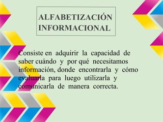 ALFABETIZACIÓN
      INFORMACIONAL


Consiste en adquirir la capacidad de
saber cuándo y por qué necesitamos
información, donde encontrarla y cómo
evaluarla para luego utilizarla y
comunicarla de manera correcta.
 