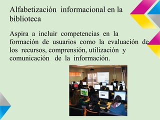 Alfabetización informacional en la
biblioteca
Aspira a incluir competencias en la
formación de usuarios como la evaluación de
los recursos, comprensión, utilización y
comunicación de la información.
 