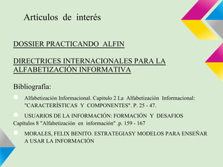 Artículos de interés

DOSSIER PRACTICANDO ALFIN

DIRECTRICES INTERNACIONALES PARA LA
ALFABETIZACIÓN INFORMATIVA

Bibliografía:
●   Alfabetización Informacional. Capitulo 2 La Alfabetización Informacional:
    "CARACTERÍSTICAS Y COMPONENTES". P. 25 - 47.
●   USUARIOS DE LA INFORMACIÓN: FORMACIÓN Y DESAFIOS
Capítulos 8 "Alfabetización en información" .p. 159 - 167
●   MORALES, FELIX BENITO. ESTRATEGIASY MODELOS PARA ENSEÑAR
    A USAR LA INFORMACIÓN
 