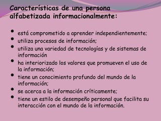 Características de una persona
alfabetizada informacionalmente:

•   está comprometido a aprender independientemente;
•   utiliza procesos de información;
•   utiliza una variedad de tecnologías y de sistemas de
    información
•   ha interiorizado los valores que promueven el uso de
    la información;
•   tiene un conocimiento profundo del mundo de la
    información;
•   se acerca a la información críticamente;
•   tiene un estilo de desempeño personal que facilita su
    interacción con el mundo de la información.
 