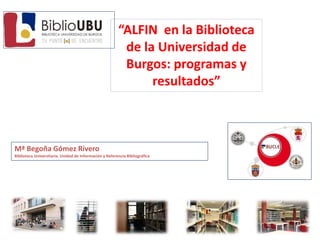 “ALFIN en la Biblioteca
de la Universidad de
Burgos: programas y
resultados”
Mª Begoña Gómez Rivero
Biblioteca Universitaria. Unidad de Información y Referencia Bibliográfica
 