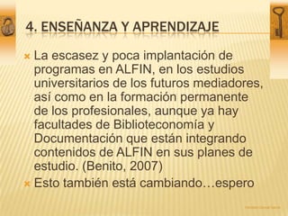 4. Enseñanza y aprendizaje<br />La escasez y poca implantación de programas en ALFIN, en los estudios universitarios de lo...