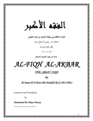 1
‫انكىفي‬ ‫ثاتد‬ ٍ‫ت‬ ٌ‫انُعًا‬ ‫حُيفح‬ ‫أتي‬ ‫األعظى‬ ‫نإلياو‬
‫رـ‬150ٕٗ‫ػ‬ ٌٝ‫رؼب‬ ‫اهلل‬ ٟ‫سػ‬ ‫٘ـ‬
ٗ‫ٚششد‬ ٗ١ٍ‫ػ‬ ‫ّك‬ٍ‫ػ‬
AL-FIQH AL-AKBAR
(THE GREAT FIQH)
By
Al-Imam Al-A’tham Abu Hanifah (R.A.) (90-150H.)
Comments and Translation
by
Muhammad bin Yahya Ninowy
May Allah forgive him, his fathers, and all believers.
 