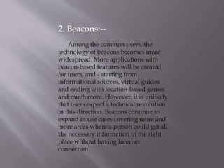 2. Beacons:--
Among the common users, the
technology of beacons becomes more
widespread. More applications with
beacon-based features will be created
for users, and - starting from
informational sources, virtual guides
and ending with location-based games
and much more. However, it is unlikely
that users expect a technical revolution
in this direction. Beacons continue to
expand in use cases covering more and
more areas where a person could get all
the necessary information in the right
place without having Internet
connection.
 
