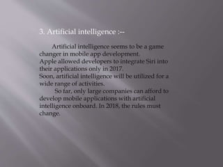 3. Artificial intelligence :--
Artificial intelligence seems to be a game
changer in mobile app development.
Apple allowed developers to integrate Siri into
their applications only in 2017.
Soon, artificial intelligence will be utilized for a
wide range of activities.
So far, only large companies can afford to
develop mobile applications with artificial
intelligence onboard. In 2018, the rules must
change.
 