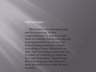 4.Blockchain:--
Blockchain is so much more than
just the technology behind
cryptocurrencies. A digital account
book of economic transactions that can
be programmed to record not just
financial transactions but virtually
everything of value. Blockchain can
add value in so many ways to the way
in which we currently go about our
lives and do business. Expect to see
this technology become more and
more prevalent in everyday life and
business.
 