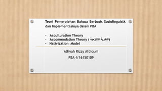 Alfiyah Rizzy Afdiquni
PBA-I/16150109
Teori Pemerolehan Bahasa Berbasis Sosiolinguistk
dan Implementasinya dalam PBA
- Acculturation Theory
- Accommodation Theory ( ‫النظرية‬‫التالؤمية‬ )
- Nativization Model
 